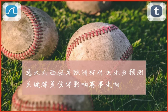 意大利西班牙欧洲杯对决比分预测关键球员伤停影响赛事走向