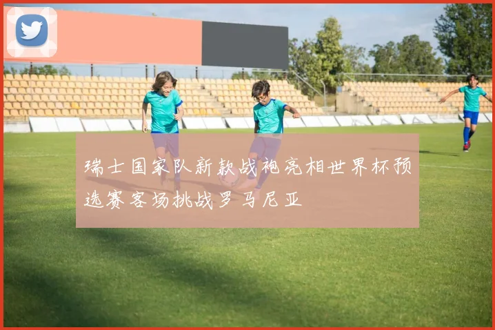 瑞士国家队新款战袍亮相世界杯预选赛客场挑战罗马尼亚