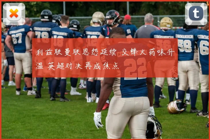 利兹联曼联恩怨延续 交锋火药味升温 英超对决再成焦点