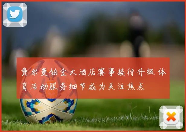 费尔曼铂金大酒店赛事接待升级 体育活动服务细节成为关注焦点