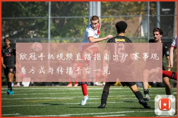 欧冠手机视频直播指南出炉 赛事观看方式与转播平台一览