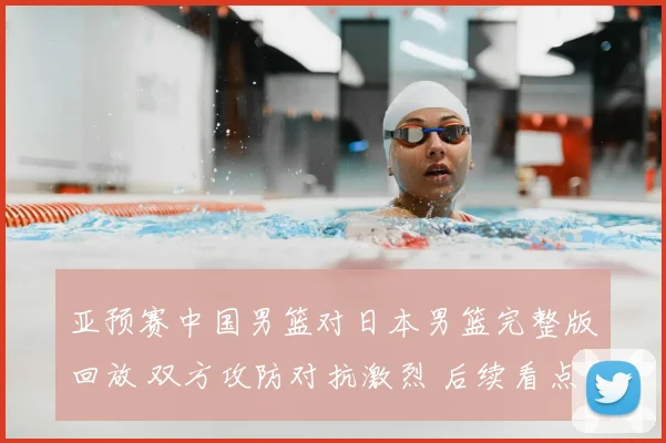 亚预赛中国男篮对日本男篮完整版回放 双方攻防对抗激烈 后续看点十足