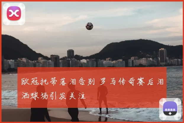 欧冠托蒂落泪告别 罗马传奇赛后泪洒球场引发关注