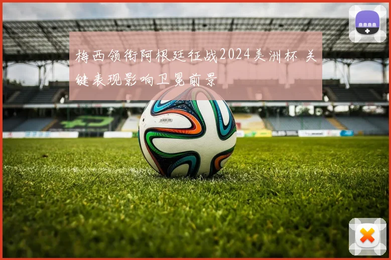 梅西领衔阿根廷征战2024美洲杯 关键表现影响卫冕前景