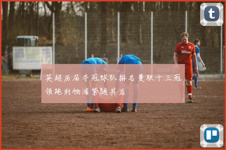 英超历届夺冠球队排名曼联十三冠领跑利物浦紧随其后