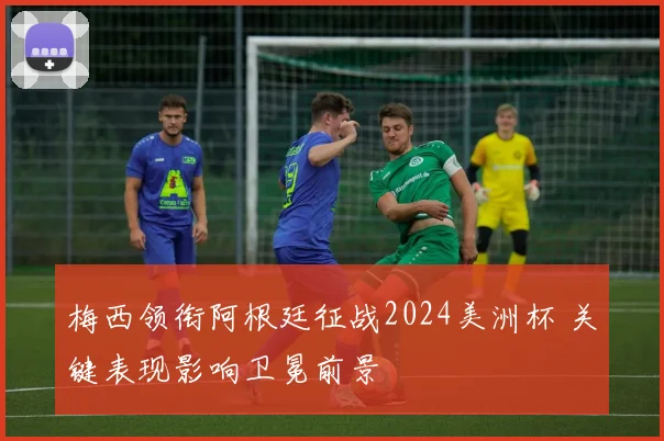 梅西领衔阿根廷征战2024美洲杯 关键表现影响卫冕前景