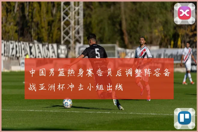 中国男篮热身赛告负后调整阵容备战亚洲杯冲击小组出线