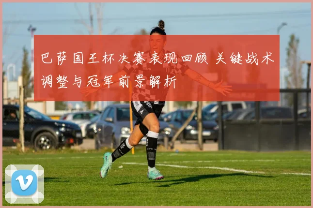 巴萨国王杯决赛表现回顾 关键战术调整与冠军前景解析