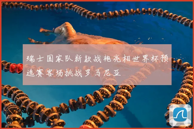 瑞士国家队新款战袍亮相世界杯预选赛客场挑战罗马尼亚