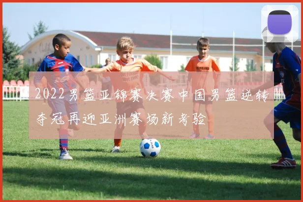 2022男篮亚锦赛决赛中国男篮逆转夺冠再迎亚洲赛场新考验