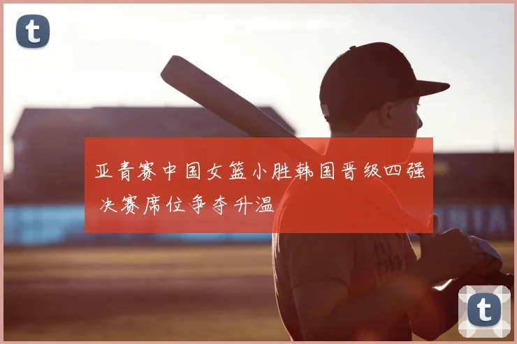 亚青赛中国女篮小胜韩国晋级四强 决赛席位争夺升温