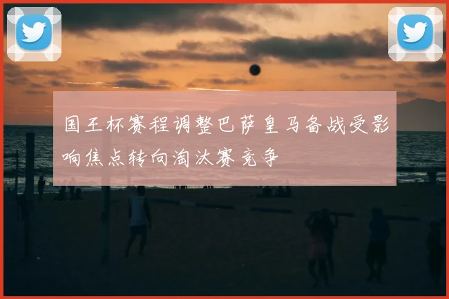 国王杯赛程调整巴萨皇马备战受影响焦点转向淘汰赛竞争