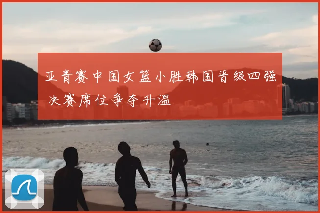 亚青赛中国女篮小胜韩国晋级四强 决赛席位争夺升温