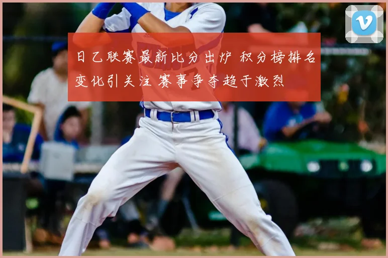 日乙联赛最新比分出炉 积分榜排名变化引关注 赛事争夺趋于激烈