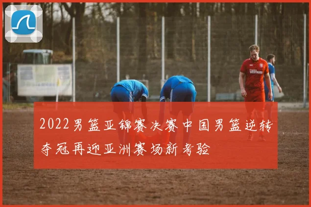 2022男篮亚锦赛决赛中国男篮逆转夺冠再迎亚洲赛场新考验