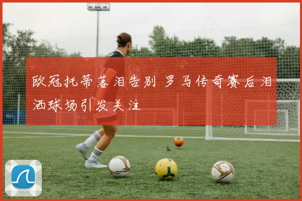 欧冠托蒂落泪告别 罗马传奇赛后泪洒球场引发关注