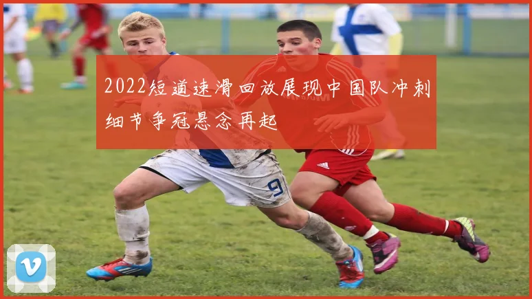 2022短道速滑回放展现中国队冲刺细节争冠悬念再起