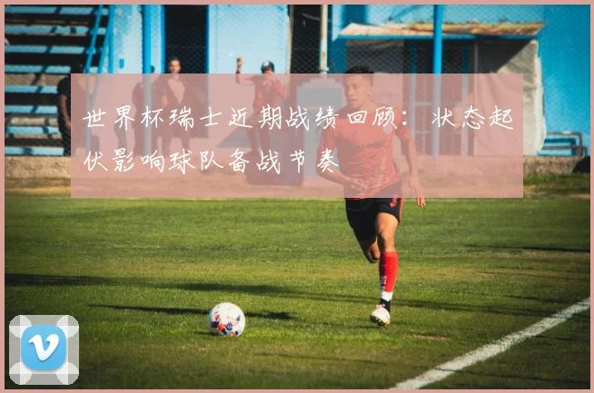 世界杯瑞士近期战绩回顾：状态起伏影响球队备战节奏
