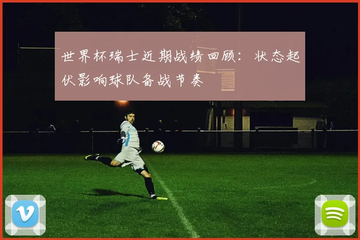 世界杯瑞士近期战绩回顾：状态起伏影响球队备战节奏